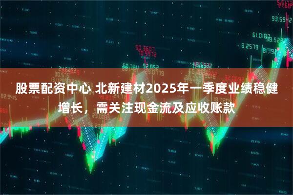 股票配資中心 北新建材2025年一季度業(yè)績穩(wěn)健增長，需關(guān)注現(xiàn)金流及應(yīng)收賬款