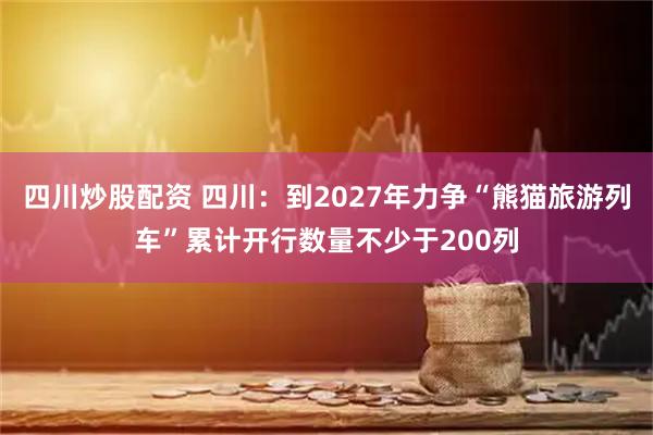 四川炒股配資 四川：到2027年力爭(zhēng)“熊貓旅游列車”累計(jì)開行數(shù)量不少于200列