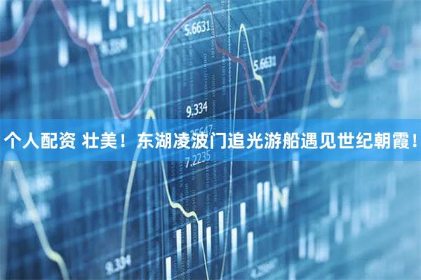 個(gè)人配資 壯美！東湖凌波門追光游船遇見(jiàn)世紀(jì)朝霞！